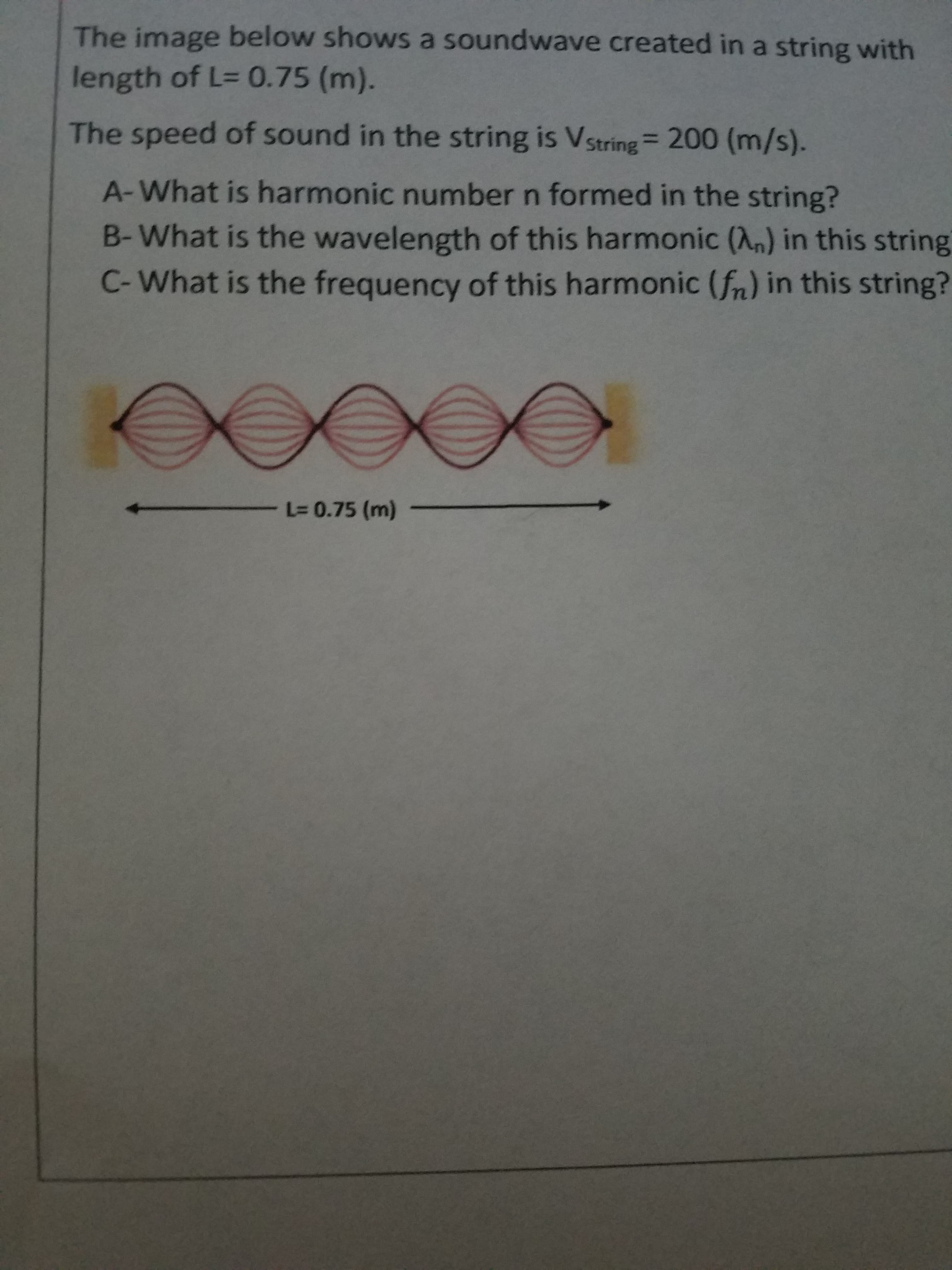 The image below shows a soundwave created in a string with
length of L= 0.75 (m).
The speed of sound in the string is Vstring= 200 (m/s).
A-What is harmonic number n formed in the string?
B-What is the wavelength of this harmonic (An) in this string
C-What is the frequency of this harmonic (fn) in this string?
- L3 0.75 (m) -
