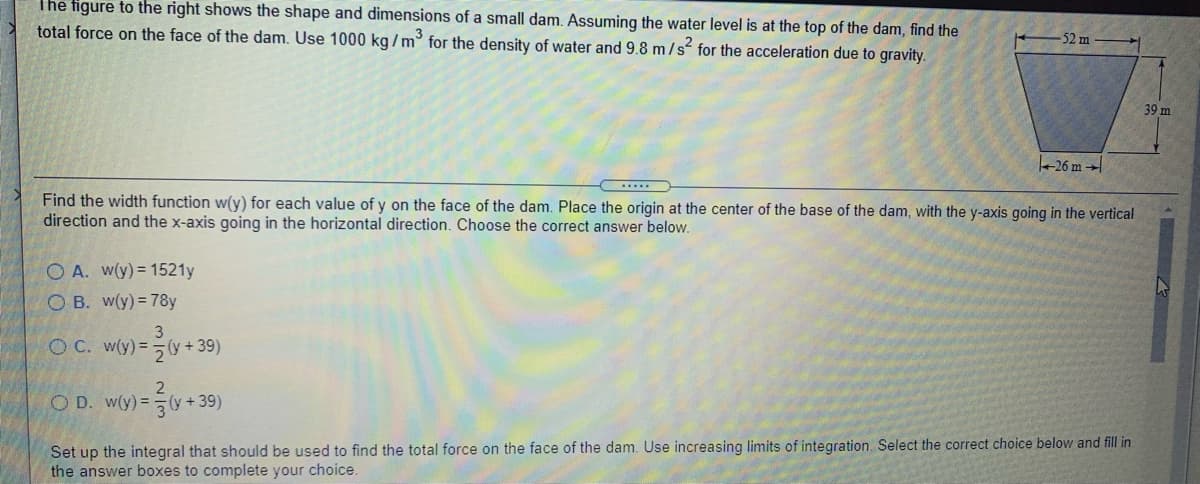 The figure to the right shows the shape and dimensions of a small dam. Assuming the water level is at the top of the dam, find the
total force on the face of the dam. Use 1000 kg/m° for the density of water and 9.8 m/s for the acceleration due to gravity.
52 m
39 m
26 m →
.....
Find the width function w(y) for each value of y on the face of the dam. Place the origin at the center of the base of the dam, with the y-axis going in the vertical
direction and the x-axis going in the horizontal direction. Choose the correct answer below.
O A. w(y)= 1521y
O B. w(y) = 78y
3
O C. w(y)=5y + 39)
2
O D. w(y) = (y+ 39)
Set up the integral that should be used to find the total force on the face of the dam. Use increasing limits of integration. Select the correct choice below and fill in
the answer boxes to complete your choice
