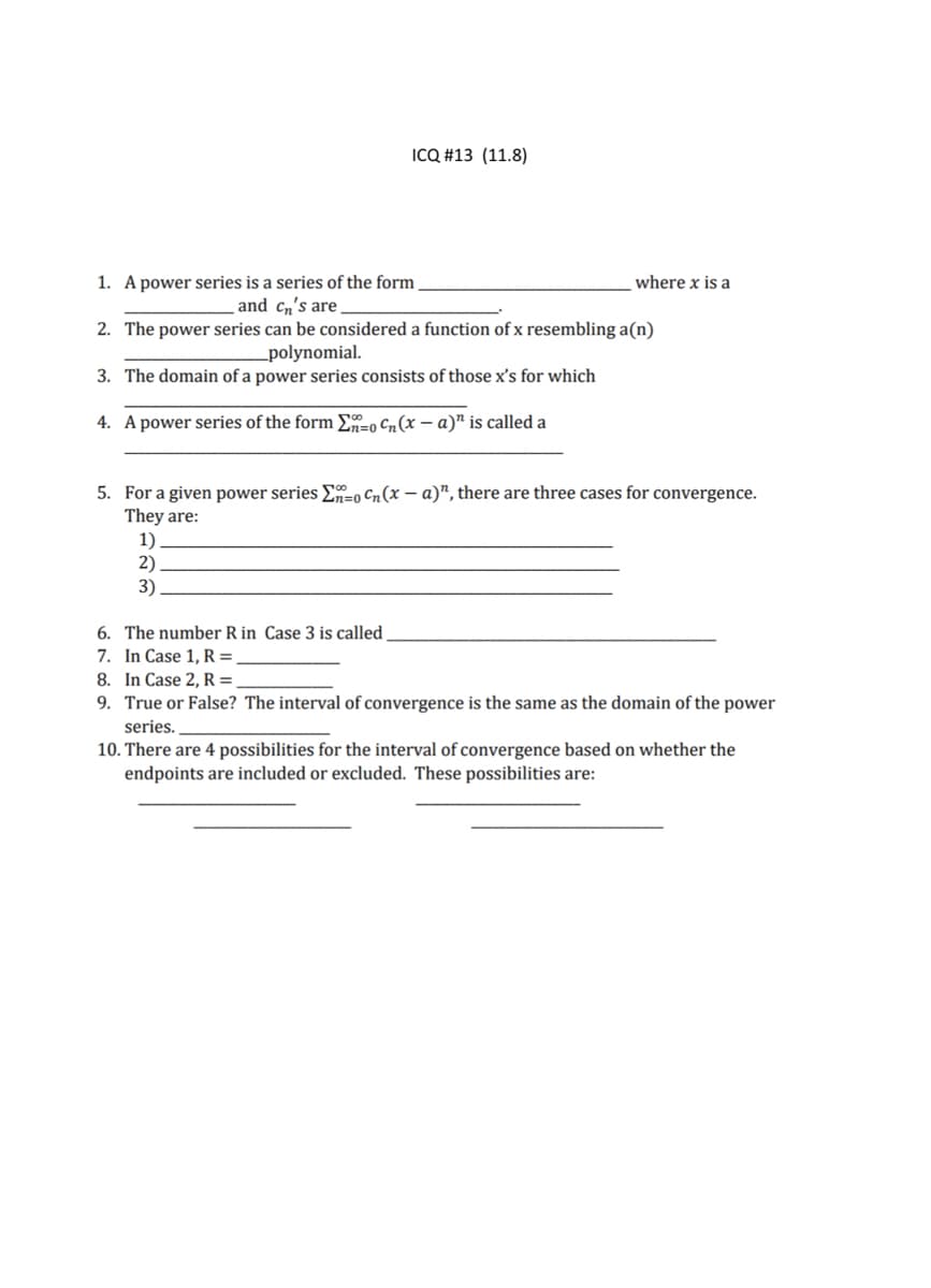 ICQ #13 (11.8)
1. A power series is a series of the form
and cn's are
where x is a
2. The power series can be considered a function of x resembling a(n)
_polynomial.
3. The domain of a power series consists of those x's for which
4. A power series of the form E-o Cn(x – a)" is called a
5. For a given power series En=0 Cn(x – a)™, there are three cases for convergence.
They are:
1)
2)
3)
6. The number R in Case 3 is called
7. In Case 1, R =,
8. In Case 2, R =.
9. True or False? The interval of convergence is the same as the domain of the power
series.
10. There are 4 possibilities for the interval of convergence based on whether the
endpoints are included or excluded. These possibilities are:
