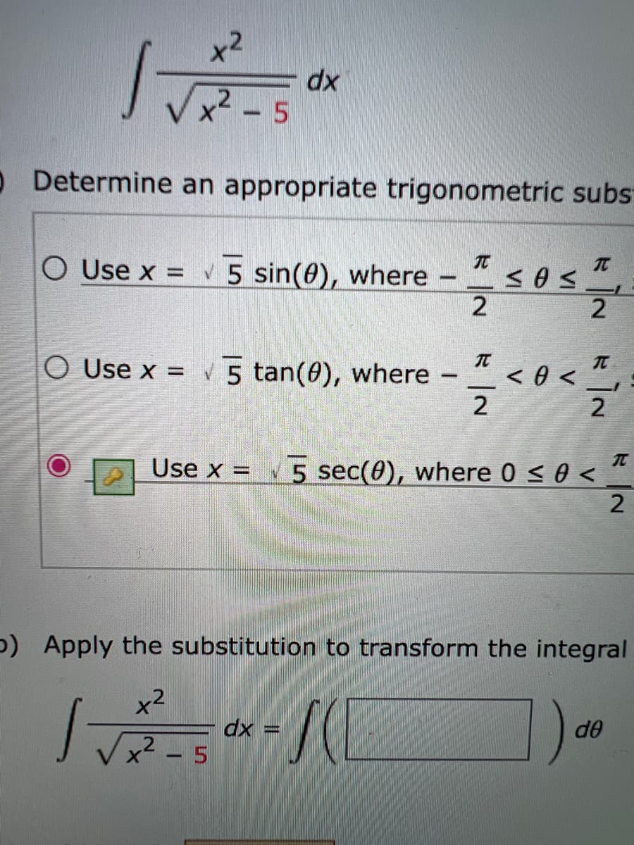 x2
dx
- 5
O Determine an appropriate trigonometric subs
O Use x =
V 5 sin(0), where
2
2
TC
O Use x =
5 tan(0), where
<0 <
2
2
TC
Use x =
5 sec(0), where 0 < 0 < “
p) Apply the substitution to transform the integral
x2
dx =
x² - 5
de
