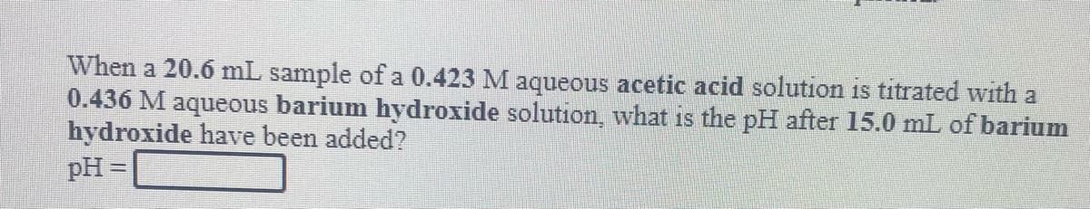 When a 20.6 mL sample of a 0.423 M aqueous acetic acid solution is titrated with a
0.436 M aqueous barium hydroxide solution, what is the pH after 15.0 mL of barium
hydroxide have been added?
pH =
