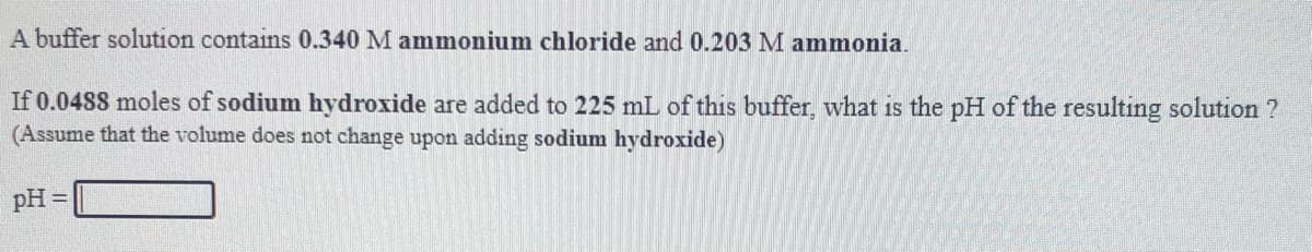 A buffer solution contains 0.340 M ammonium chloride and 0.203 M ammonia.
If 0.0488 moles of sodium hydroxide are added to 225 mL of this buffer, what is the pH of the resulting solution ?
(Assume that the volume does not change upon adding sodium hydroxide)
pH =
