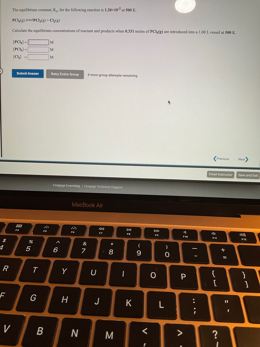 The equilibrium constant, Ke, for the following reaction is 1.20×10-2 at 500 K.
PCI5(g)=PCI3(g) + Cl2(g)
Calculate the equilibrium concentrations of reactant and products when 0.331 moles of PCI<(g) are introduced into a 1.00 L vessel at 500 K.
[PCI3] =
M
[PCI3] = |
M
[Cl,] =
M
Submit Answer
Retry Entire Group
9 more group attempts remaining
Previous
Next
Email Instructor
Save and Exit
Cengage Learning | Cengage Technical Support
MacBook Air
DII
DD
F4
F5
F6
F7
F8
F9
F10
F11
F12
%
&
)
+
5
6
7
9.
R
Y
{
G
H
J
K
%3D
V
?
+ I|
....
* 00
ト
的,
