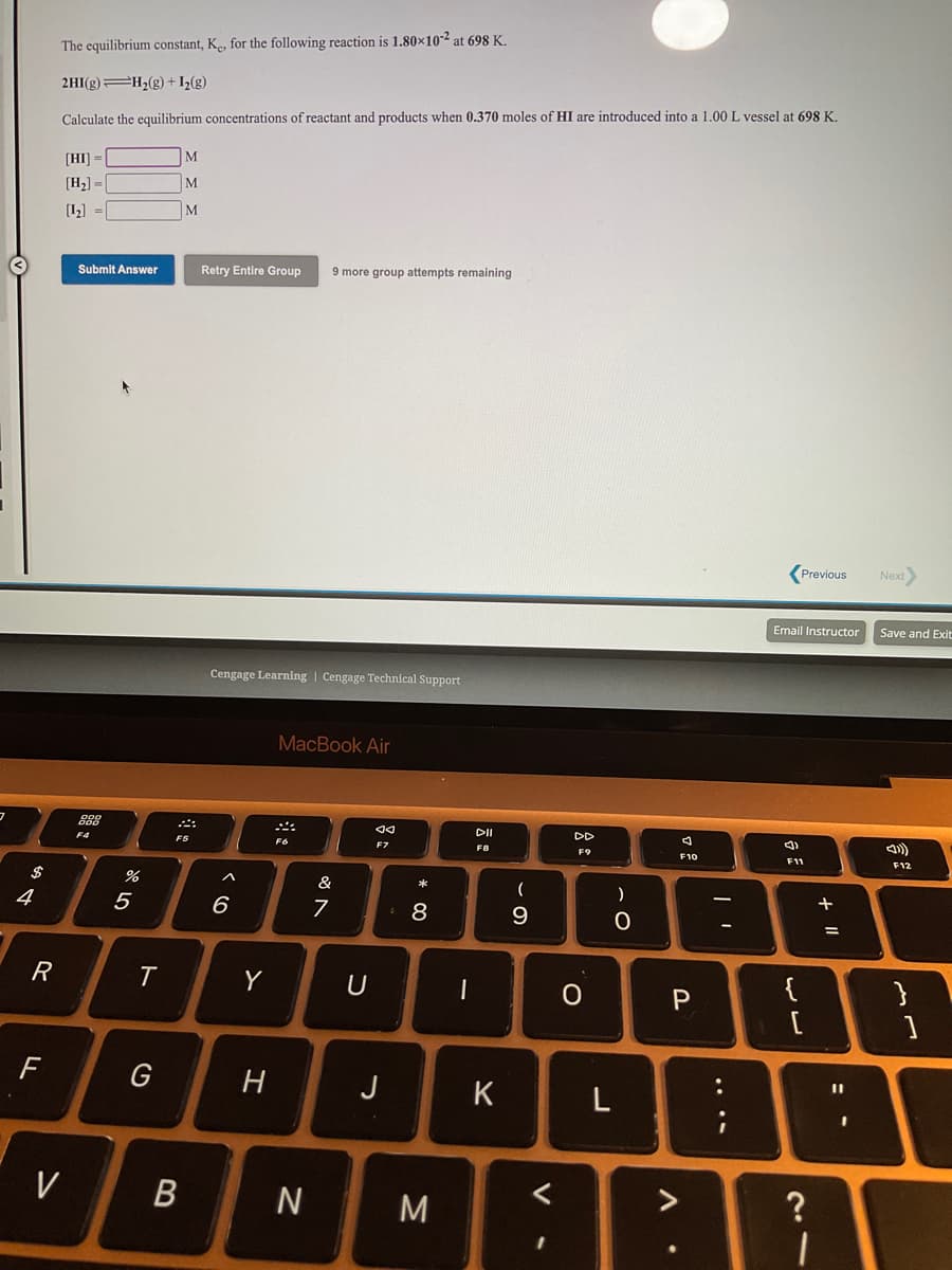 The equilibrium constant, K, for the following reaction is 1.80×10-2 at 698 K.
2HI(g) H;(g) +I½(g)
Calculate the equilibrium concentrations of reactant and products when 0.370 moles of HI are introduced into a 1.00 L vessel at 698 K.
M
[HI] =
[H2] =
M
[1] =
M
Retry Entire Group
9 more group attempts remaining
Submit Answer
(Previous
Next
Email Instructor
Save and Exit
Cengage Learning | Cengage Technical Support
MacBook Air
DII
DD
F4
F5
F6
F8
F9
F10
F11
F12
$
&
+
4
5
6
R
Y
U
{
}
F
G
H
%3D
J
K
3D
V
M
<>
?
....
V
* 00
B
ト

