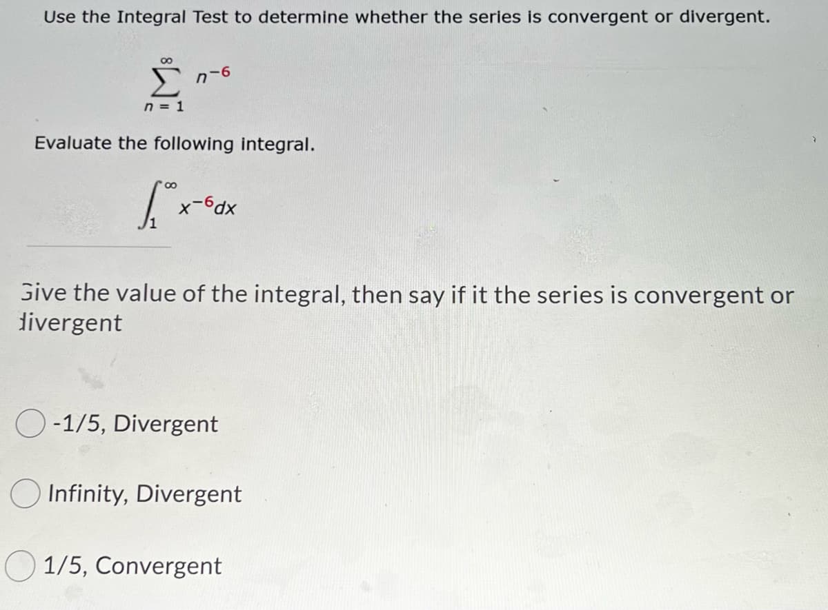 Use the Integral Test to determine whether the series is convergent or divergent.
n-6
n = 1
Evaluate the following integral.
x-6dx
Give the value of the integral, then say if it the series is convergent or
divergent
O-1/5, Divergent
Infinity, Divergent
O 1/5, Convergent
