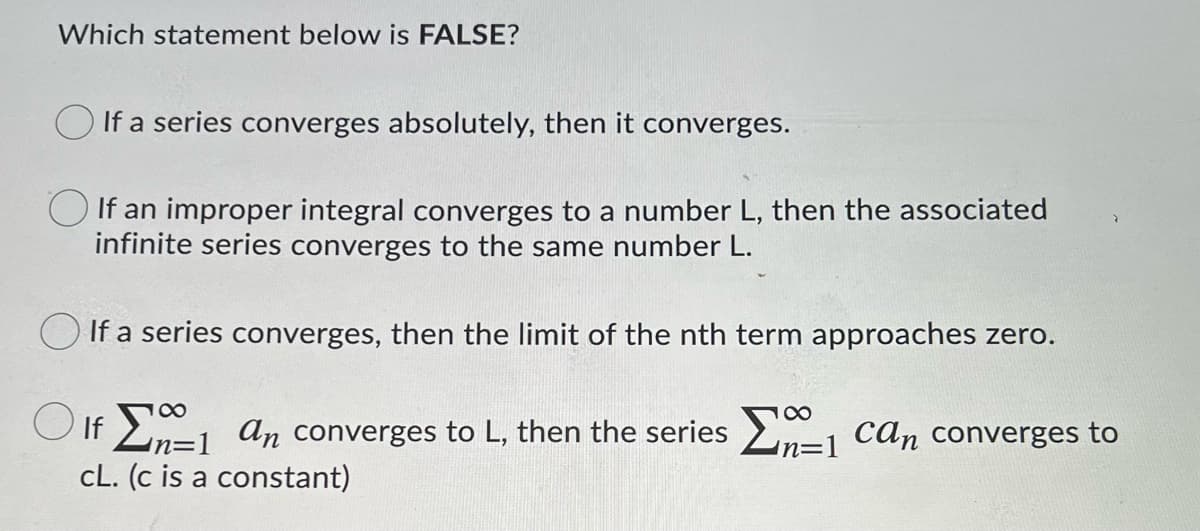 Which statement below is FALSE?
If a series converges absolutely, then it converges.
If an improper integral converges to a number L, then the associated
infinite series converges to the same number L.
O If a series converges, then the limit of the nth term approaches zero.
100
O If 2-1 an converges to L, then the series En=1 can converges to
cL. (c is a constant)

