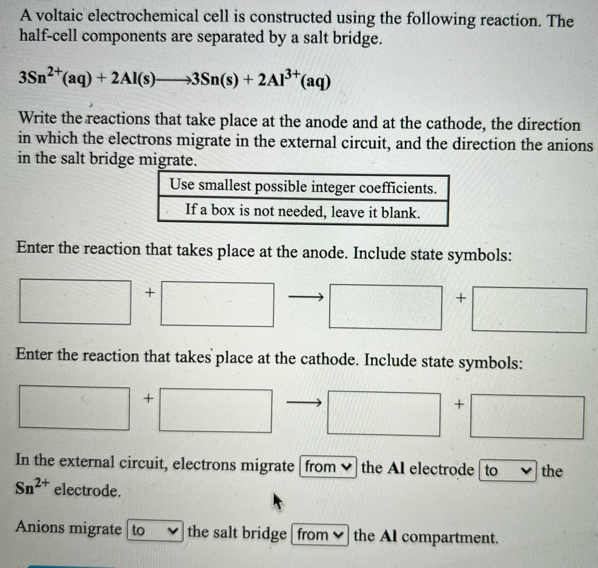 A voltaic electrochemical cell is constructed using the following reaction. The
half-cell components are separated by a salt bridge.
3Sn2*(aq) + 2Al(s)3Sn(s) +2AI (aq)
Write the reactions that take place at the anode and at the cathode, the direction
in which the electrons migrate in the external circuit, and the direction the anions
in the salt bridge migrate.
Use smallest possible integer coefficients.
If a box is not needed, leave it blank.
Enter the reaction that takes place at the anode. Include state symbols:
+
Enter the reaction that takes place at the cathode. Include state symbols:
In the external circuit, electrons migrate from v the Al electrode to
Sn2+ electrode.
the
Anions migrate to
the salt bridge from v the Al compartment.
