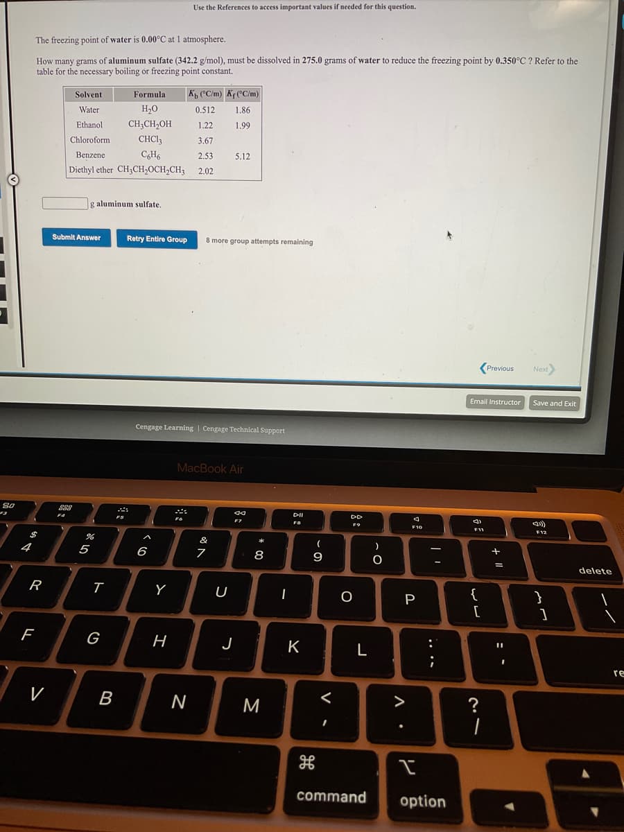 Use the References to access important values if needed for this question.
The freezing point of water is 0.00°C at 1 atmosphere.
How many grams of aluminum sulfate (342.2 g/mol), must be dissolved in 275.0 grams of water to reduce the freezing point by 0.350°C ? Refer to the
table for the necessary boiling or freezing point constant.
Solvent
Formula
K, (°C/m) Kf (°C/m)
Water
H20
0.512
1.86
Ethanol
CH;CH,OH
1.22
1.99
Chloroform
CHCI3
3.67
Benzene
C6H6
2,53
5.12
Diethyl ether CH3CH,OCH,CH;
2,02
g aluminum sulfate
Submit Answer
Retry Entire Group
8 more group attempts remaining
(Previous
Next
Email Instructor
Save and Exit
Cengage Learning | Cengage Technical Support
MacBook Air
888
こ。
DII
DD
Fア
FO
F10
F11
F12
&
4
5
(
)
6
8
9
%3D
delete
R
U
P
{
}
[
[
G
H
J
K
L
:
%3D
re
M
く
>
?
command
option
ピ
* 00
ト
