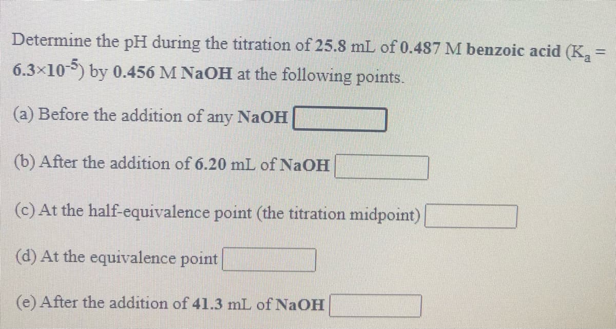 Determine the pH during the titration of 25.8 mL of 0.487 M benzoic acid (K, =
6.3×105) by 0.456 M NAOH at the following points.
(a) Before the addition of any NaOH
(b) After the addition of 6.20 mL of NaOH
(c) At the half-equivalence point (the titration midpoint)
(d) At the equivalence point
(e) After the addition of 41.3 mL of NaOH
