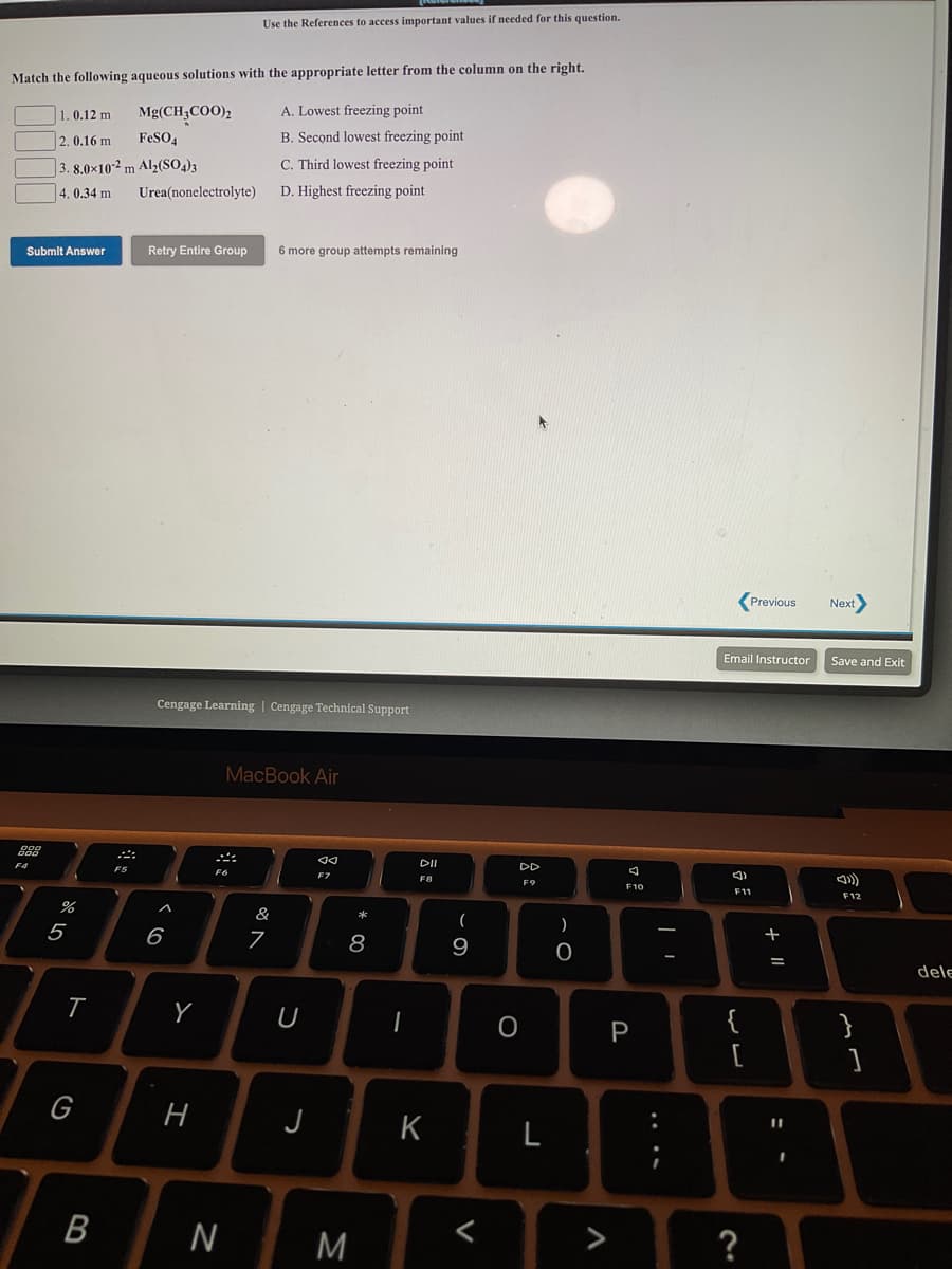 Use the References to access important values if needed for this question.
Match the following aqueous solutions with the appropriate letter from the column on the right.
1.0.12 m
Mg(CH;COO)2
A. Lowest freezing point
2. 0.16 m
FeSO,
B. Second lowest freezing point
|3. 8.0×10-² m Al2(SO,)3
C. Third lowest freezing point
4. 0.34 m
Urea(nonelectrolyte)
D. Highest freezing point
Submit Answer
Retry Entire Group
6 more group attempts remaining
Previous
Next>
Email Instructor
Save and Exit
Cengage Learning | Cengage Technical Support
MacBook Air
DI
F5
F8
F10
F11
F12
&
*
5
6
7
8
9
dele
U
{
[
P
}
G
J
K
L
?
....
V
B
