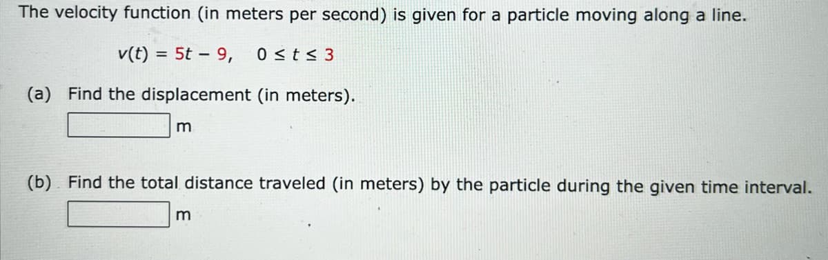 The velocity function (in meters per second) is given for a particle moving along a line.
v(t) = 5t – 9,
0 <t < 3
(a) Find the displacement (in meters).
m
(b). Find the total distance traveled (in meters) by the particle during the given time interval.
m
