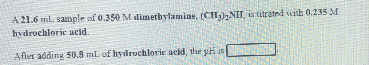 A 21.6 mL sample of 0.350 M dimethylamine, (CH3),NH, is titrated with 0.235 M
hydrochloric acid.
After adding 50.8 mL of hydrochloric acid, the pH is
