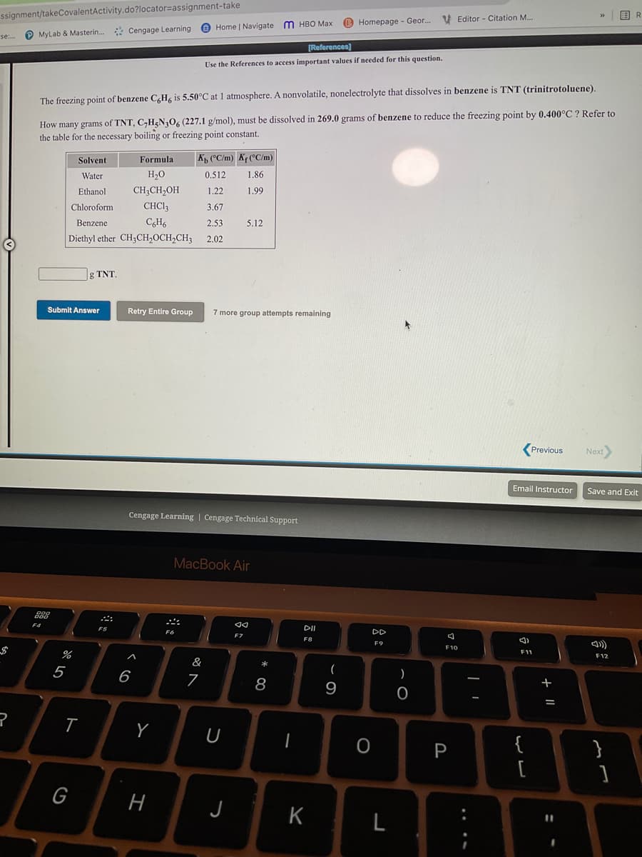 ssignment/takeCovalentActivity.do?locator=assignment-take
国R
B Homepage - Geor. Editor - Citation M...
Home | Navigate m HBO Max
MyLab & Masterin. * Cengage Learning
se:.
[References)
Use the References to access important values if needed for this question.
The freezing point of benzene C,H, is 5.50°C at 1 atmosphere. A nonvolatile, nonelectrolyte that dissolves in benzene is TNT (trinitrotoluene).
How many grams of TNT, C,H<N30, (227.1 g/mol), must be dissolved in 269.0 grams of benzene to reduce the freezing point by 0.400°C ? Refer to
the table for the necessary boiling or freezing point constant.
Solvent
Formula
K, (°C/m) Kr (°C/m)
Water
H2O
0.512
1.86
Ethanol
CH;CH,OH
1.22
1.99
Chloroform
CHCI3
3.67
Benzene
CH6
2.53
5.12
Diethyl ether CH3CH,0CH,CH3
2.02
g TNT.
Submit Answer
Retry Entire Group
7 more group attempts remaining
Previous
Next
Email Instructor
Save and Exit
Cengage Learning | Cengage Technical Support
MacBook Air
F4
DII
DD
F7
F8
F9
F10
F11
F12
&
5
6
7
)
8
9
+
T
Y
{
}
[
G
H
J
K
L
+ ||
....
