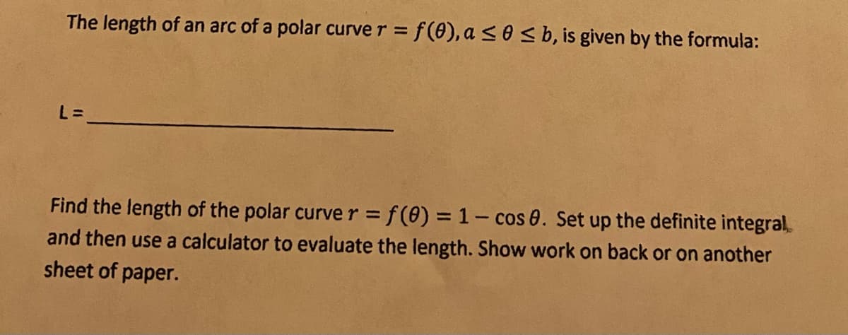 The length of an arc of a polar curve r = f(0), a s0 < b, is given by the formula:
L% =
Find the length of the polar curver = f(0) = 1- cos 0. Set up the definite integral,
and then use a calculator to evaluate the length. Show work on back or on another
sheet of paper.
