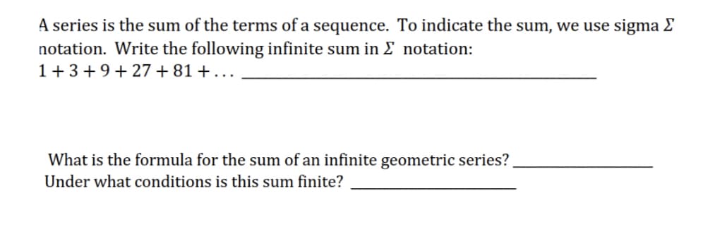 A series is the sum of the terms of a sequence. To indicate the sum, we use sigma E
notation. Write the following infinite sum in E notation:
1+ 3+9+27 +81 + ..
What is the formula for the sum of an infinite geometric series?
Under what conditions is this sum finite?
