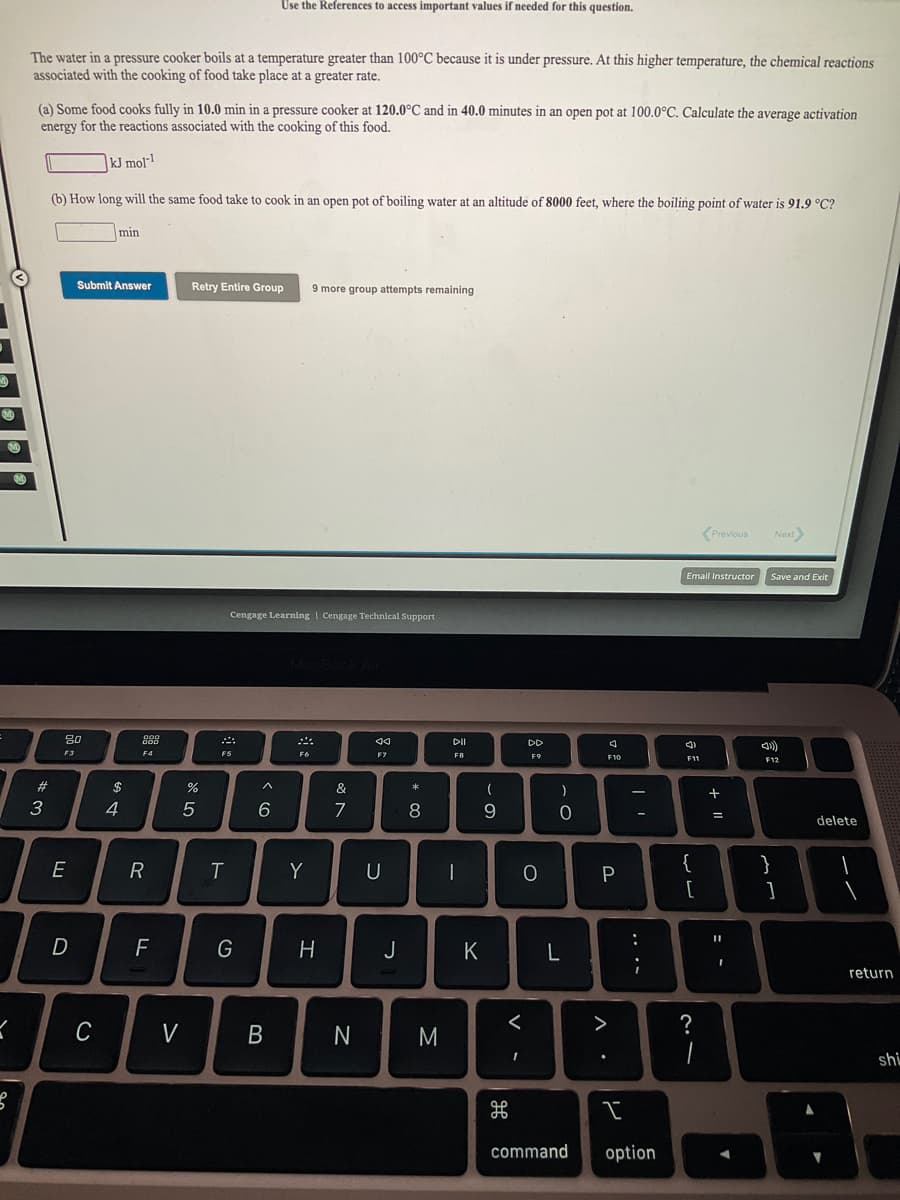 Use the References to access important values if needed for this question.
The water in a pressure cooker boils at a temperature greater than 100°C because it is under pressure. At this higher temperature, the chemical reactions
associated with the cooking of food take place at a greater rate.
(a) Some food cooks fully in 10.0 min in a pressure cooker at 120.0°C and in 40.0 minutes in an open pot at 100.0°C. Calculate the average activation
energy for the reactions associated with the cooking of this food.
|kJ mol"!
(b) How long will the same food take to cook in an open pot of boiling water at an altitude of 8000 feet, where the boiling point of water is 91.9 °C?
min
Submit Answer
Retry Entire Group
9 more group attempts remaining
(Previous
Next
Email Instructor
Save and Exit
Cengage Learning | Cengage Technical Support
888
DII
DD
F3
F4
F6
F7
FB
F9
F12
2#
$
&
)
3
4
7
8
9
%3D
delete
R
Y
U
|
P
{
}
[
:
F
G
J
K
return
C
V
M
>
?
shi
command
option
レ
V
* CO
