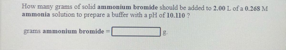How many grams of solid ammonium bromide should be added to 2.00L of a 0.268 M
ammonia solution to prepare a buffer with a pH of 10.110 ?
grams ammonium bromide =
