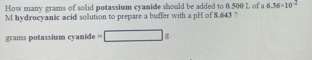 How many grams of solid potassium cyanide should be added to 0.500 L of a 6.36x10-2
M hydrocyanic acid solution to prepare a buffer with a pH of 8.643 ?
grams potassium cyanide =
