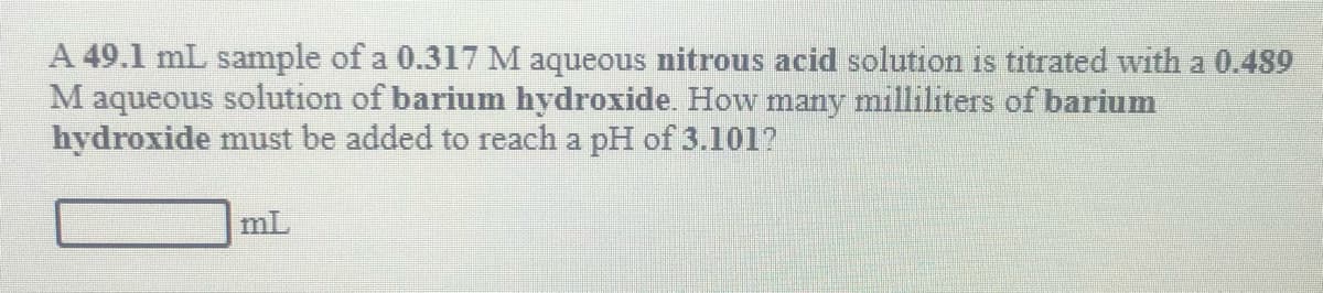 A 49.1 mL sample of a 0.317 M aqueous nitrous acid solution is titrated with a 0.489
M aqueous solution of barium hydroxide. How many milliliters of barium
hydroxide must be added to reach a pH of 3.101?
mL
