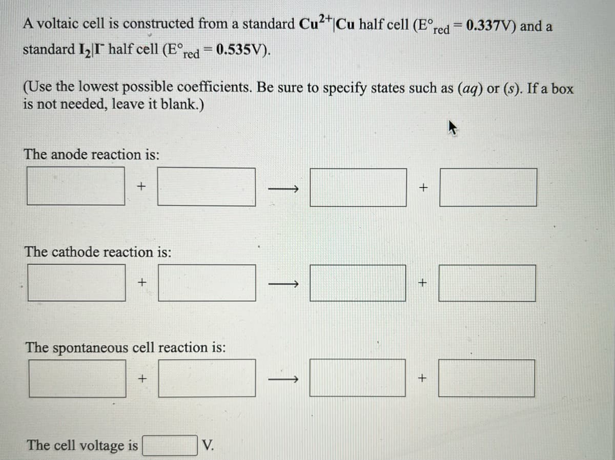 A voltaic cell is constructed from a standard Cu"|Cu half cell (E°red = 0.337V) and a
2+
standard I, I half cell (E°,
red = 0.535V).
(Use the lowest possible coefficients. Be sure to specify states such as (aq) or (s). If a box
is not needed, leave it blank.)
The anode reaction is:
The cathode reaction is:
The spontaneous cell reaction is:
The cell voltage is
V.
+
+
+
