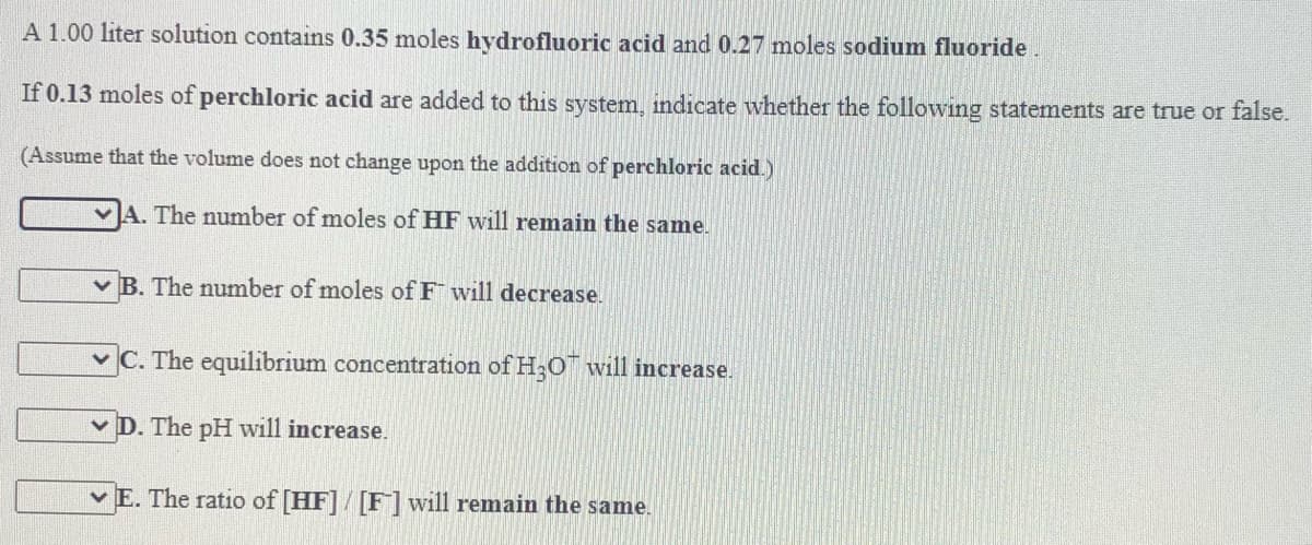 A 1.00 liter solution contains 0.35 moles hydrofluoric acid and 0.27 moles sodium fluoride.
If 0.13 moles of perchloric acid are added to this system, indicate whether the following statements are true or false.
(Assume that the volume does not change upon the addition of perchloric acid.)
vA. The number of moles of HF will remain the same.
v B. The number of moles of F will decrease.
v C. The equilibrium concentration of H;O will increase.
v D. The pH will increase.
vE. The ratio of [HF]/ [F] will remain the same.
