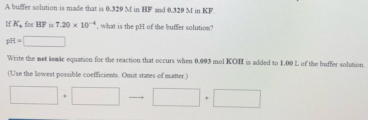 A buffer solution is made that is 0.329 M in HF and 0.329 M in KF.
If K, for HF is 7.20 x 10 what is the pH of the buffer solution?
pH =
Write the net ionic equation for the reaction that occurs when 0.093 mol KOH is added to 1.00 L of the buffer solution.
(Use the lowest possible coefficients. Omit states of matter.)
