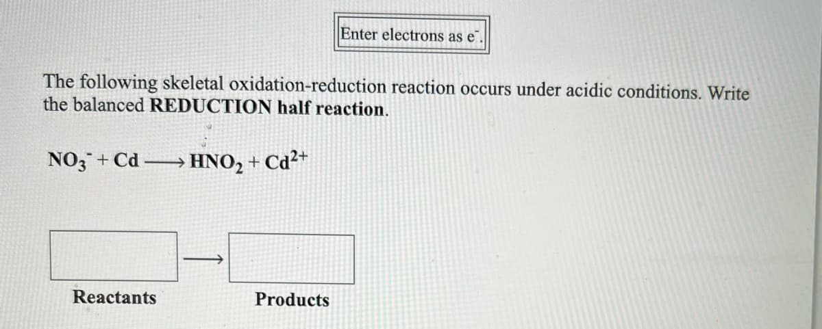 Enter electrons as e
The following skeletal oxidation-reduction reaction occurs under acidic conditions. Write
the balanced REDUCTION half reaction.
NO3 + Cd → HNO, + Cd²+
Reactants
Products
