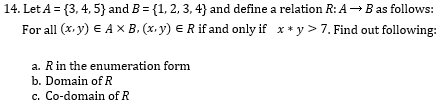 14. Let A = {3, 4, 5} and B = {1, 2, 3, 4} and define a relation R: A B as follows:
For all (x. y) € A X B. (x, y) E R if and only if x * y > 7. Find out following:
a. Rin the enumeration form
b. Domain of R
c. Co-domain of R
