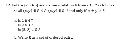 12. Let P = {2,3,4,5} and define a relation R from P to Pas follows:
For all (x, y) E P X P, (x, y) E R if and only if x + y > 5.
a. Is 1 R4 ?
Is 2 R 3 ?
Is (5, 2) ER?
b. Write R as a set of ordered pairs.
