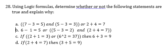 28. Using Logic formulas, determine whether or not the following statements are
true and explain why:
a. ((7 – 3 = 5) and (5 – 3 = 3)) or 2 + 4 = 7
þ. 6 - 1 = 5 or ((5 – 3 = 2) and (2 +4 = 7))
c. If ((2 +1 = 3) or (6^2 = 37)) then 6 + 3 = 9
d. If (2 + 4 = 7) then (3 + 5 = 9)
