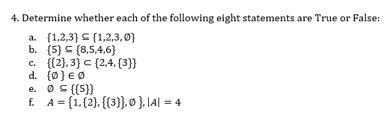 4. Determine whether each of the following eight statements are True or False:
a. {1,2,3} C {1,2,3, Ø}
b. {5} C {8,5,4,6}
c. {{2},3} c {2,4, {3}}
d. {Ø} € Ø
Ø S {{5}}
f. A = {1,{2}, {{3}}, Ø }, |A| = 4
е.
