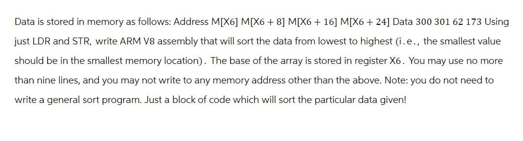 Data is stored in memory as follows: Address M[X6] M[X6 + 8] M[X6 + 16] M[X6 + 24] Data 300 301 62 173 Using
just LDR and STR, write ARM V8 assembly that will sort the data from lowest to highest (i.e., the smallest value
should be in the smallest memory location). The base of the array is stored in register X6. You may use no more
than nine lines, and you may not write to any memory address other than the above. Note: you do not need to
write a general sort program. Just a block of code which will sort the particular data given!