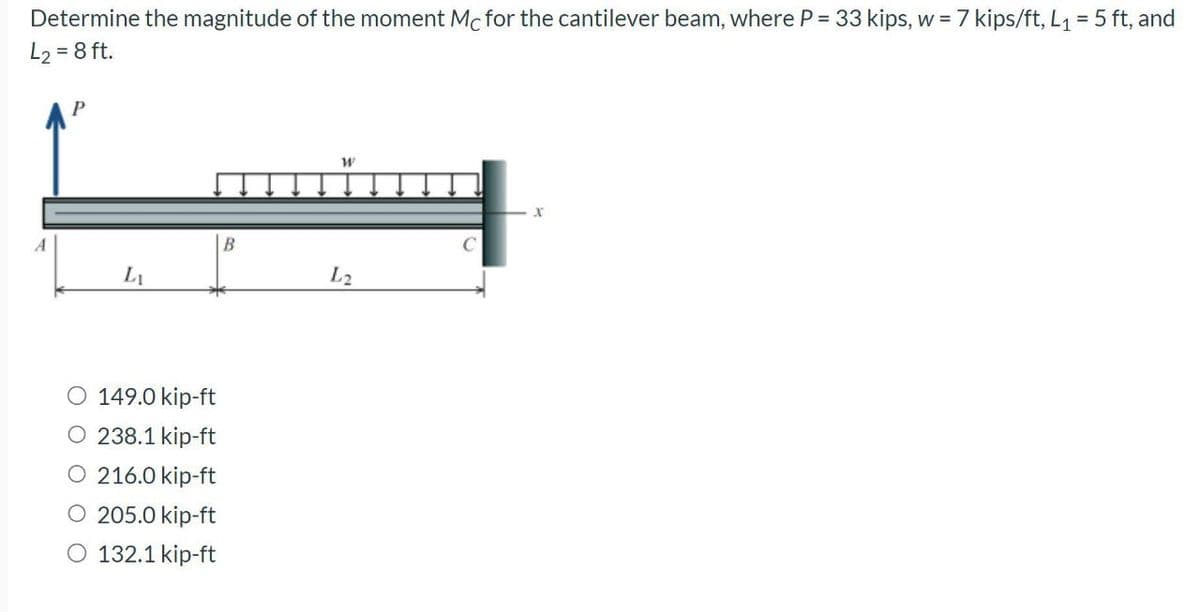 Determine the magnitude of the moment Mc for the cantilever beam, where P = 33 kips, w = 7 kips/ft, L₁ = 5 ft, and
L₂ = 8 ft.
L₁
O 149.0 kip-ft
O 238.1 kip-ft
O 216.0 kip-ft
O 205.0 kip-ft
O 132.1 kip-ft
B
W
L2
X