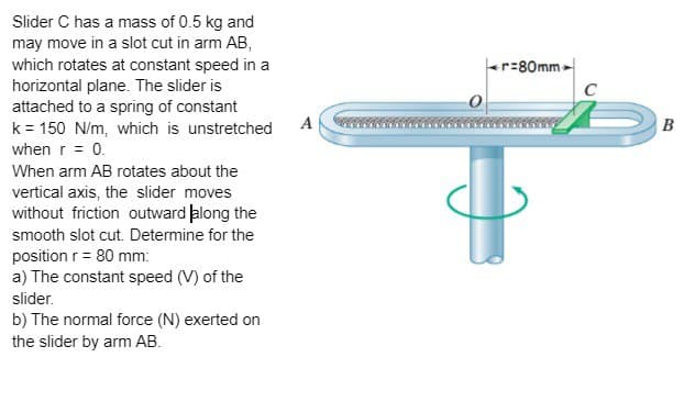 Slider C has a mass of 0.5 kg and
may move in a slot cut in arm AB,
which rotates at constant speed in a
horizontal plane. The slider is
attached to a spring of constant
k = 150 N/m, which is unstretched
when r = 0.
When arm AB rotates about the
vertical axis, the slider moves
without friction outward along the
smooth slot cut. Determine for the
position r = 80 mm:
a) The constant speed (V) of the
slider.
b) The normal force (N) exerted on
the slider by arm AB.
A
r=80mm
B