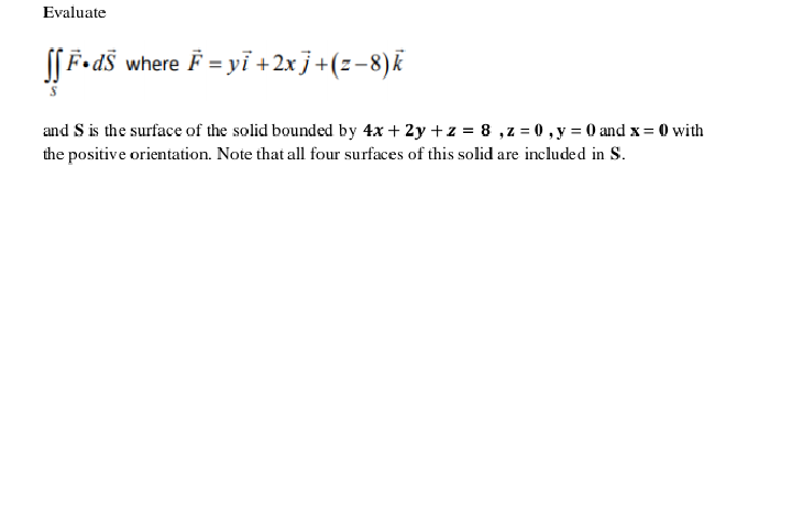 Evaluate
S| F-ds
where F = yi +2x j+(z-8)k
and S is the surface of the solid bounded by 4x + 2y +z = 8 ,z = 0 , y = 0 and x= 0 with
the positive orientation. Note that all four surfaces of this solid are included in S.
