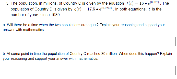5. The population, in millions, of Country C is given by the equation f(t) = 16 • el0.024) . The
population of Country D is given by g(t) = 17.5 • e(0.025t) In both equations, t is the
number of years since 1980.
a. Will there be a time when the two populations are equal? Explain your reasoning and support your
answer with mathematics.
b. At some point in time the population of Country C reached 30 million. When does this happen? Explain
your reasoning and support your answer with mathematics.
