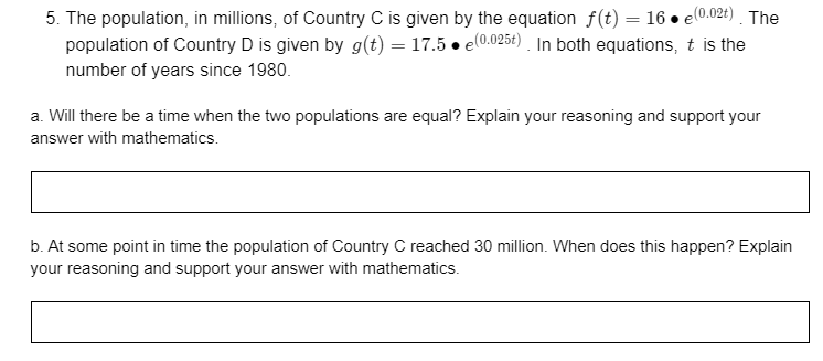 5. The population, in millions, of Country C is given by the equation f(t) = 16 • el0.02t) . The
population of Country D is given by g(t) = 17.5 • e(0.0254) . In both equations, t is the
number of years since 1980.
a. Will there be a time when the two populations are equal? Explain your reasoning and support your
answer with mathematics.
b. At some point in time the population of Country C reached 30 million. When does this happen? Explain
your reasoning and support your answer with mathematics.
