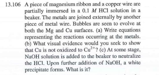 13.106 A piece of magnesium ribbon and a copper wire are
partially immersed in a 0.1 M HCl solution in a
beaker. The metals are joined externally by another
piece of metal wire. Bubbles are seen to evolve at
both the Mg and Cu surfaces. (a) Write equations
representing the reactions occurring at the metals.
(b) What visual evidence would you seek to show
that Cu is not oxidized to Cu²*? (c) At some stage,
NaOH solution is added to the beaker to neutralize
the HCI. Upon further addition of NaOH, a white
precipitate forms. What is it?
