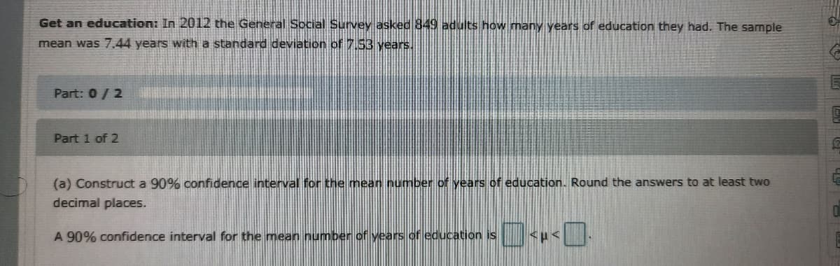Get an education: In 2012 the General Social Survey asked 849 adults how many years of education they had. The sample
mean was 7.44 years with a standard deviation of 7.S3 years.
Part: 0/ 2
Part 1 of 2
(a) Construct a 90% confidence interval for the mean number of years of education. Round the answers to at least two
decimal places.
A 90% confidence interval for the mean number of years of education is
