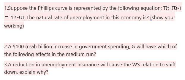 1.Suppose the Phillips curve is represented by the following equation: Ttt-Tt-1
= 12-ut. The natural rate of unemployment in this economy is? (show your
working)
2.A $100 (real) billion increase in government spending, G will have which of
the following effects in the medium run?
3.A reduction in unemployment insurance will cause the wS relation to shift
down, explain why?
