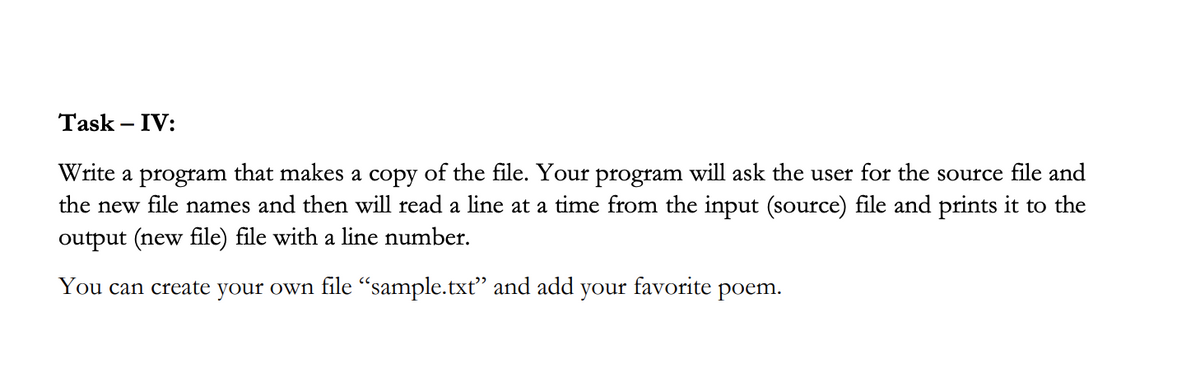 Task – IV:
Write a program that makes a copy of the file. Your program will ask the user for the source file and
the new file names and then will read a line at a time from the input (source) file and prints it to the
output (new file) file with a line number.
You can create your own file "sample.txt" and add your favorite poem.
