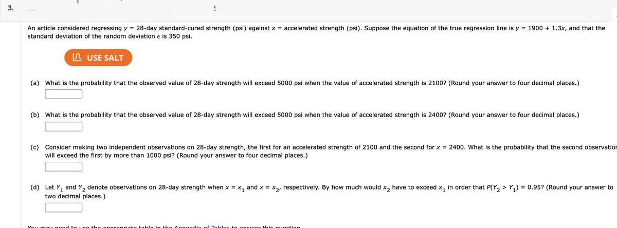 !
An article considered regressing y =
28-day standard-cured strength (psi) against x =
accelerated strength (psi). Suppose the equation of the true regression line is y = 1900 + 1.3x, and that the
standard deviation of the random deviation e is 350 psi.
n USE SALT
(a) What is the probability that the observed value of 28-day strength will exceed 5000 psi when the value of accelerated strength is 2100? (Round your answer to four decimal places.)
(b) What is the probability that the observed value of 28-day strength will exceed 5000 psi when the value of accelerated strength is 2400? (Round your answer to four decimal places.)
(c) Consider making two independent observations on 28-day strength, the first for an accelerated strength of 2100 and the second for x = 2400. What is the probability that the second observation
will exceed the first by more than 1000 psi? (Round your answer to four decimal places.)
(d) Let Y, and Y, denote observations on 28-day strength when x = X, and x = x,, respectively. By how much would x, have to exceed x, in order that P(Y, > Y,) = 0.95? (Round your answer to
two decimal places.)
Vou m ay noed to IC
apprepriate table in the Appendix of Tablec to an Gwer thic gu estion
3.
