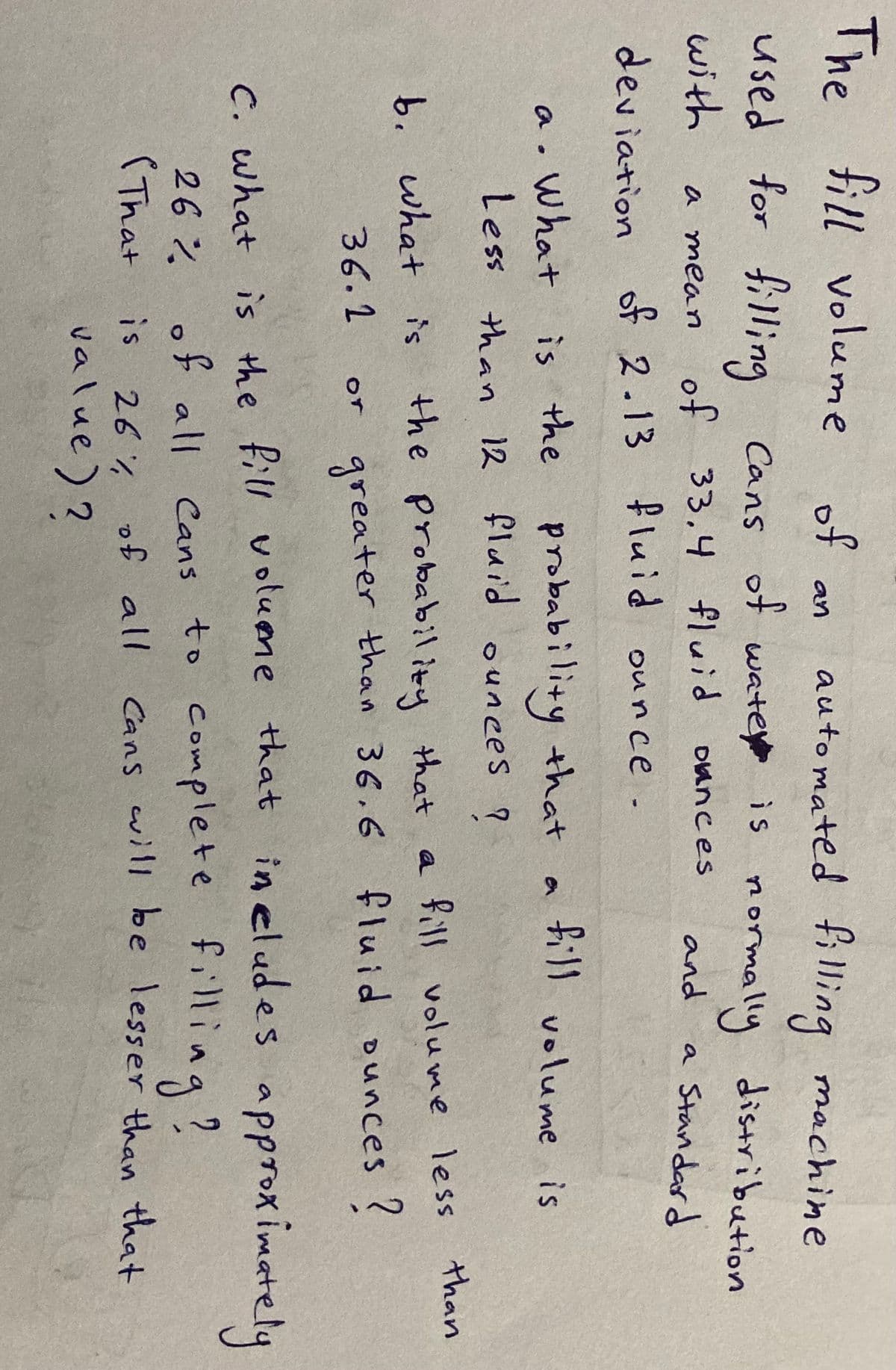 The fill volume of
auto mated fi 1ling machine
an
used for filling Cans of wate is
with
mormally distribution
a Standard
a mean
33,4 fluid oances
and
deviation of 2.13 fluid ounce .
is the probability that
fill volume is
a. What
Less than 12 fluid ounces ?
a .
the Probability that a fill volume less than
greater than 36.6 fluid ounces ?
b. what is
36.1
or
c. what is the fill volume that in eludes approximately
26% of all Cans to complete filling?
(That
filling?
Cans will be lesser than that
26% of all
value)?
