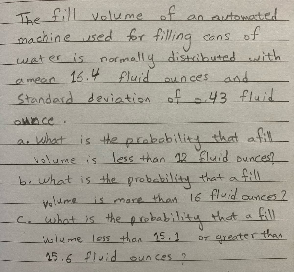 The fill volume of an automated
machine used for filling
.
water is ormally distributed with
16.4 fluid
cans of
amean d ounces and
Standard deviation of o.43 fluid
Ounce.
ar what is the prabability that afll
volume is less than 12 fluid ounces?
ill
volume is more than 16 fluid aunces ?
fill
c. what is the probability Hhat a
b.what is the probability that a
किमाचण्डण ण
DT greater than
Volume less than 15,2
25.6 fluid ounces ?
