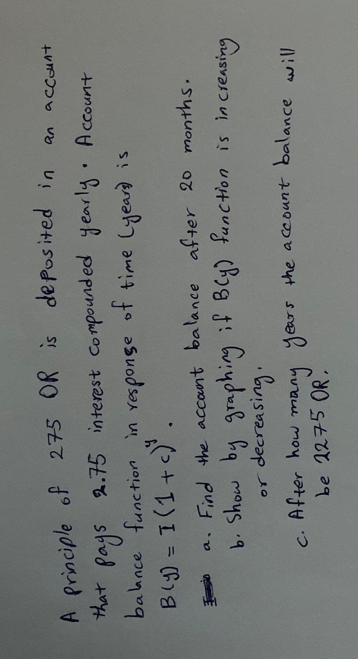275 OR is deposited in
A Principle of
that
pays
balance func
2.75 interest Compounded yearly Account
ot time Lyeardis
əsuodsan u
tion in responge
Bly) = I(1+
%3D
a. Find the account balance after 20 months.
b. Show by graphing
or decreasing.
function is in creasing
C.
be 2275 OR.
c
After how ma
ny years
s the account balance will
