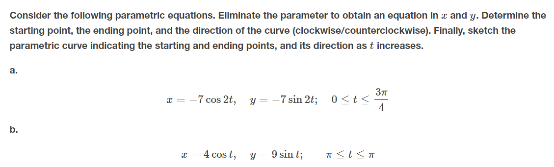 Consider the following parametric equations. Eliminate the parameter to obtain an equation in x and y. Determine the
starting point, the ending point, and the direction of the curve (clockwise/counterclockwise). Finally, sketch the
parametric curve indicating the starting and ending points, and its direction as t increases.
а.
x = -7 cos 2t,
y = -7 sin 2t;
0 <t <
4
b.
x = 4 cos t,
y = 9 sin t;
-T <t<T
