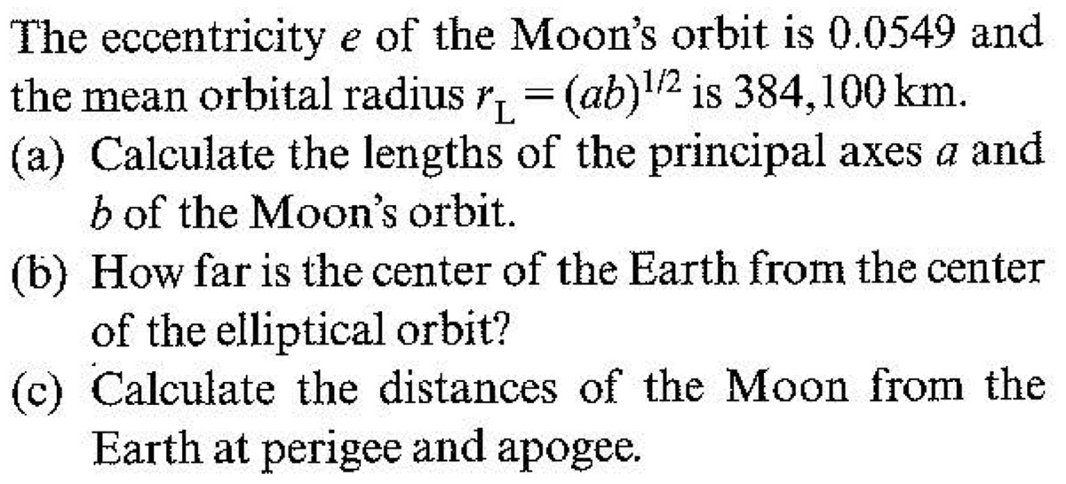 The eccentricity e of the Moon's orbit is 0.0549 and
the mean orbital radius r, = (ab)!2 is 384,100 km.
(a) Calculate the lengths of the principal axes a and
b of the Moon's orbit.
(b) How far is the center of the Earth from the center
of the elliptical orbit?
(c) Calculate the distances of the Moon from the
Earth at perigee and apogee.
