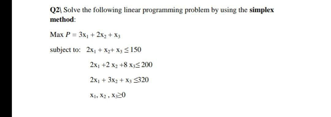Q2\ Solve the following linear programming problem by using the simplex
method:
Маx Р 3 Зх + 2x2 + Xз
subject to: 2x + X2+ X3 <150
2х1 +2 х +8 х;<200
2x1 + 3x2 + X3 320
X1, X2 , X320
