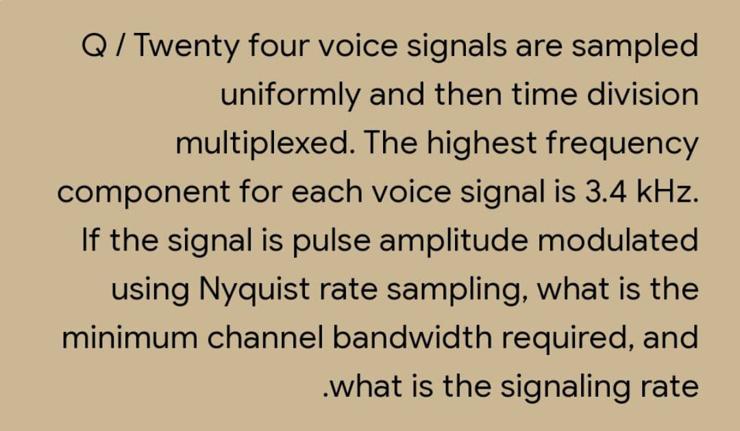 Q/ Twenty four voice signals are sampled
uniformly and then time division
multiplexed. The highest frequency
component for each voice signal is 3.4 kHz.
If the signal is pulse amplitude modulated
using Nyquist rate sampling, what is the
minimum channel bandwidth required, and
.what is the signaling rate
