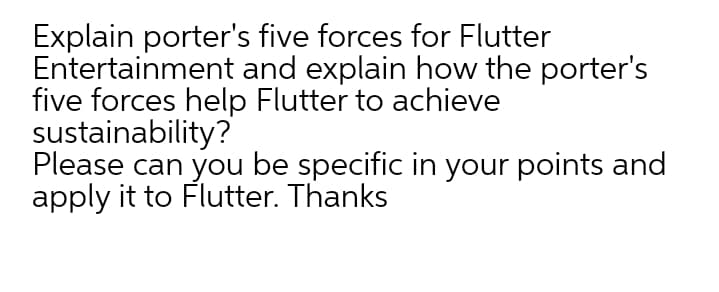 Explain porter's five forces for Flutter
Entertainment and explain how the porter's
five forces help Flutter to achieve
sustainability?
Please can you be specific in your points and
apply it to Flutter. Thanks
